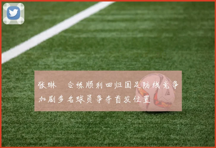 张琳芃合练顺利回归国足防线竞争加剧多名球员争夺首发位置