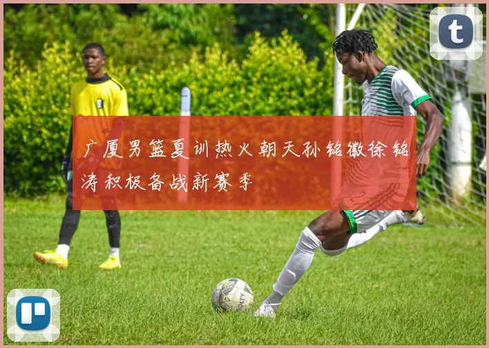 广厦男篮夏训热火朝天孙铭徽徐铭涛积极备战新赛季