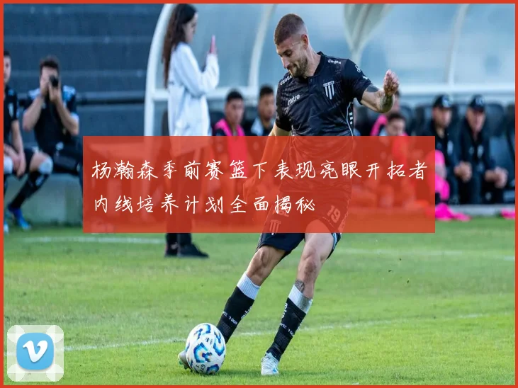 杨瀚森季前赛篮下表现亮眼开拓者内线培养计划全面揭秘