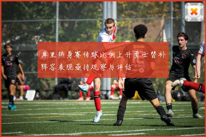 库里热身赛传球比例上升勇士替补阵容表现亟待观察与评估