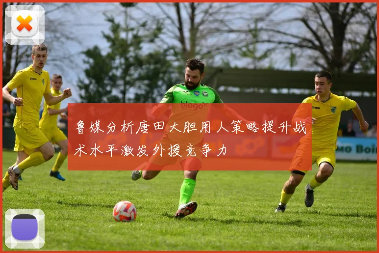 鲁媒分析唐田大胆用人策略提升战术水平激发外援竞争力