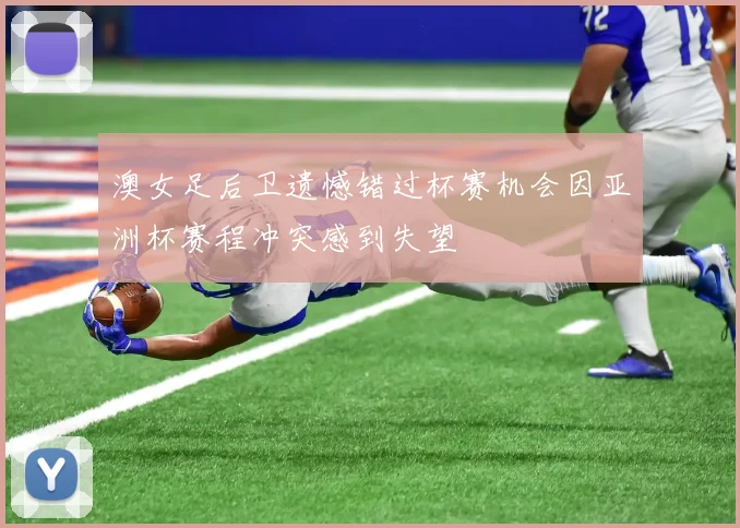 澳女足后卫遗憾错过杯赛机会因亚洲杯赛程冲突感到失望
