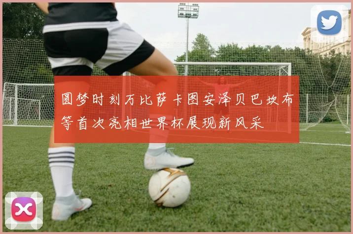圆梦时刻万比萨卡图安泽贝巴坎布等首次亮相世界杯展现新风采