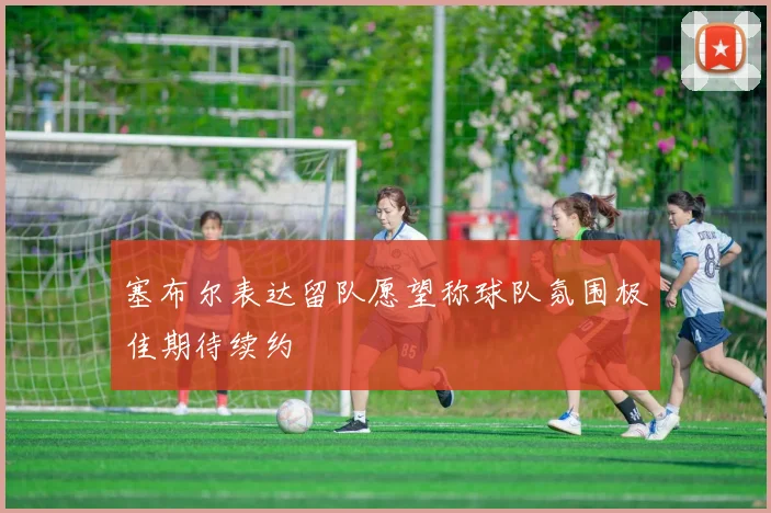 塞布尔表达留队愿望称球队氛围极佳期待续约