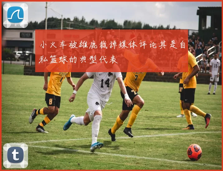 小火车被雄鹿裁掉媒体评论其是自私篮球的典型代表