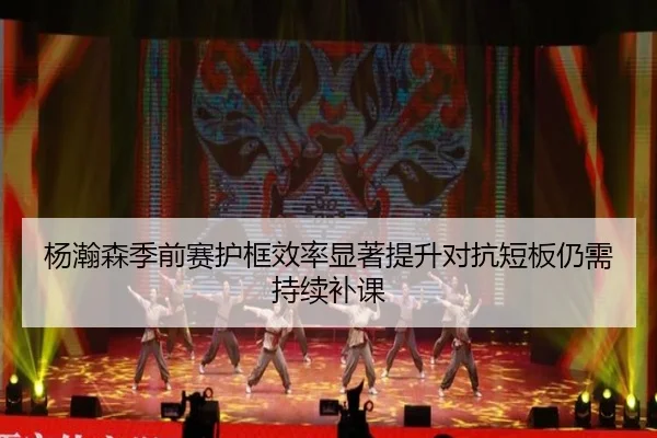杨瀚森季前赛护框效率显著提升对抗短板仍需持续补课